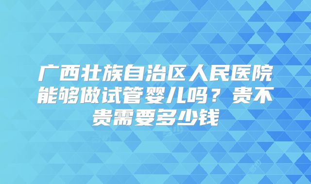 广西壮族自治区人民医院能够做试管婴儿吗?贵不贵需要多少钱