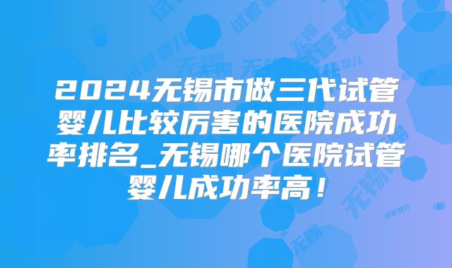 2024无锡市做三代试管婴儿比较厉害的医院成功率排名_无锡哪个医院试管婴儿成功率高！