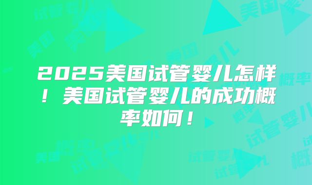 2025美国试管婴儿怎样！美国试管婴儿的成功概率如何！