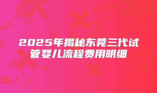 2025年揭秘东莞三代试管婴儿流程费用明细