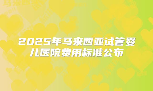 2025年马来西亚试管婴儿医院费用标准公布