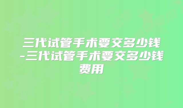 三代试管手术要交多少钱-三代试管手术要交多少钱费用