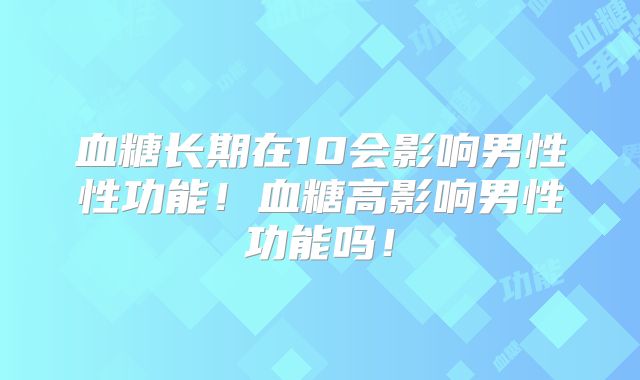 血糖长期在10会影响男性性功能！血糖高影响男性功能吗！