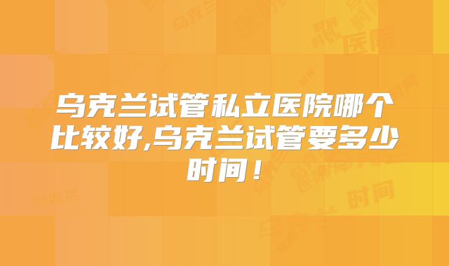 乌克兰试管私立医院哪个比较好,乌克兰试管要多少时间！