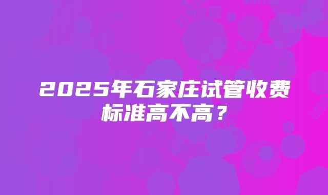 2025年石家庄试管收费标准高不高?
