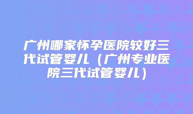 广州哪家怀孕医院较好三代试管婴儿(广州专业医院三代试管婴儿)