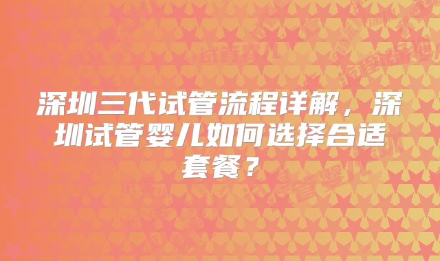 深圳三代试管流程详解，深圳试管婴儿如何选择合适套餐？