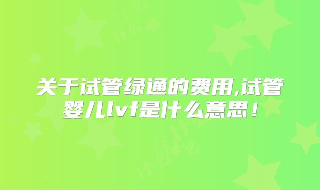 关于试管绿通的费用,试管婴儿lvf是什么意思！