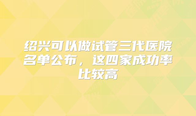 绍兴可以做试管三代医院名单公布，这四家成功率比较高