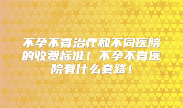 不孕不育治疗和不同医院的收费标准！不孕不育医院有什么套路！