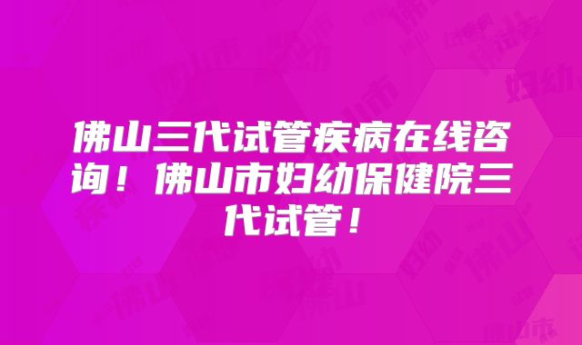 佛山三代试管疾病在线咨询！佛山市妇幼保健院三代试管！