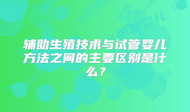 辅助生殖技术与试管婴儿方法之间的主要区别是什么?