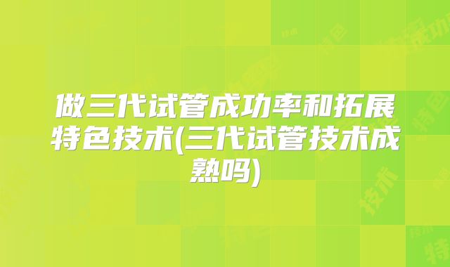 做三代试管成功率和拓展特色技术(三代试管技术成熟吗)