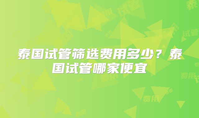 泰国试管筛选费用多少？泰国试管哪家便宜