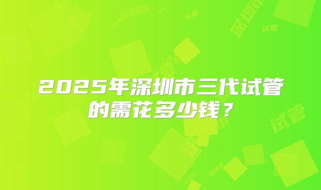 2025年深圳市三代试管的需花多少钱？