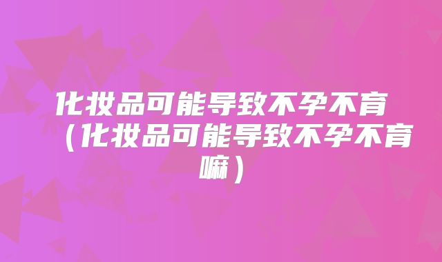 化妆品可能导致不孕不育(化妆品可能导致不孕不育嘛)