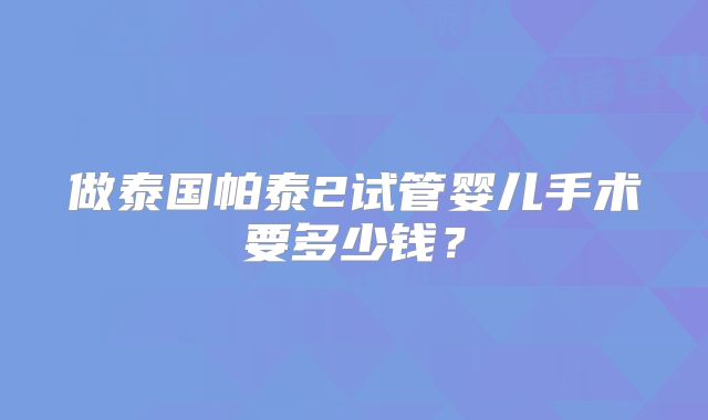 做泰国帕泰2试管婴儿手术要多少钱？