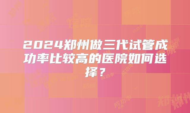 2024郑州做三代试管成功率比较高的医院如何选择?