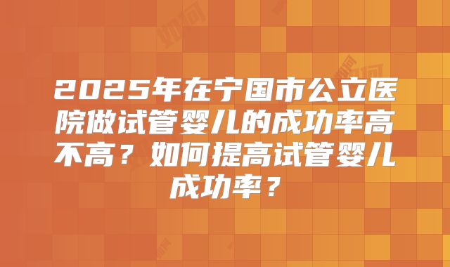 2025年在宁国市公立医院做试管婴儿的成功率高不高？如何提高试管婴儿成功率？
