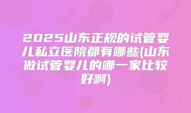 2025山东正规的试管婴儿私立医院都有哪些(山东做试管婴儿的哪一家比较好啊)