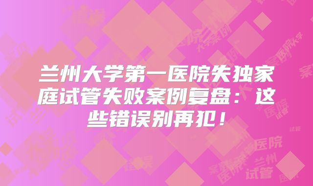 兰州大学第一医院失独家庭试管失败案例复盘：这些错误别再犯！
