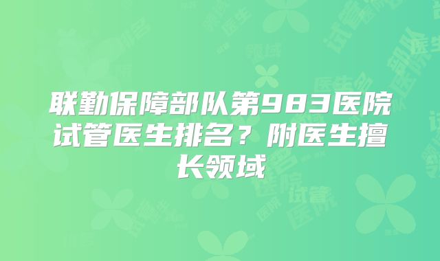 联勤保障部队第983医院试管医生排名？附医生擅长领域