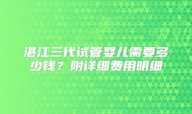 湛江三代试管婴儿需要多少钱？附详细费用明细