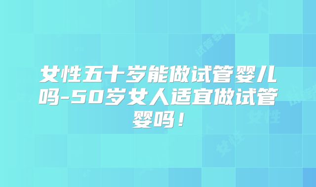 女性五十岁能做试管婴儿吗-50岁女人适宜做试管婴吗！