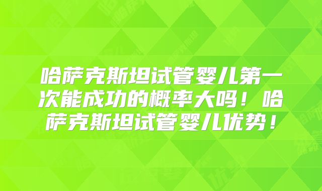 哈萨克斯坦试管婴儿第一次能成功的概率大吗！哈萨克斯坦试管婴儿优势！