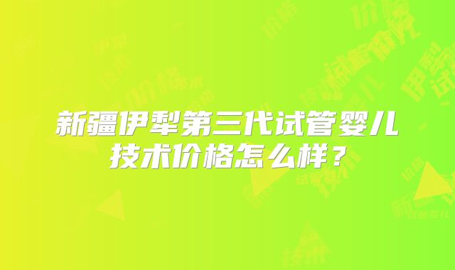 新疆伊犁第三代试管婴儿技术价格怎么样？