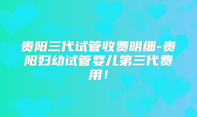 贵阳三代试管收费明细-贵阳妇幼试管婴儿第三代费用！