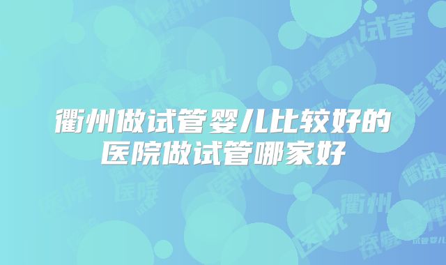 衢州做试管婴儿比较好的医院做试管哪家好