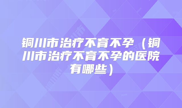 铜川市治疗不育不孕(铜川市治疗不育不孕的医院有哪些)