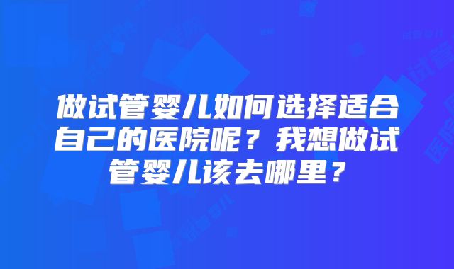 做试管婴儿如何选择适合自己的医院呢？我想做试管婴儿该去哪里？