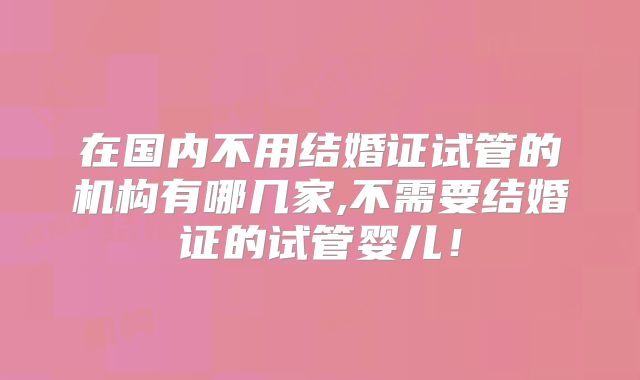 在国内不用结婚证试管的机构有哪几家,不需要结婚证的试管婴儿!