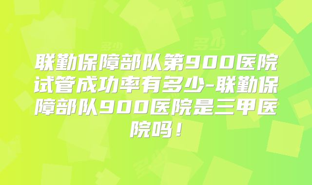 联勤保障部队第900医院试管成功率有多少-联勤保障部队900医院是三甲医院吗！