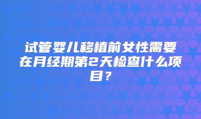 试管婴儿移植前女性需要在月经期第2天检查什么项目？