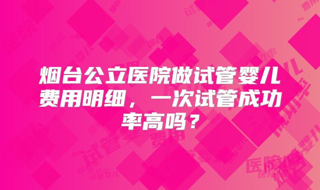 烟台公立医院做试管婴儿费用明细，一次试管成功率高吗？