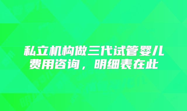 私立机构做三代试管婴儿费用咨询,明细表在此