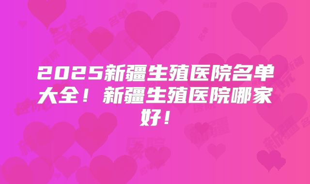 2025新疆生殖医院名单大全！新疆生殖医院哪家好！