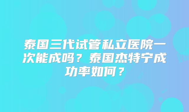 泰国三代试管私立医院一次能成吗?泰国杰特宁成功率如何?