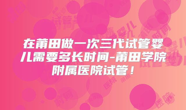 在莆田做一次三代试管婴儿需要多长时间-莆田学院附属医院试管!