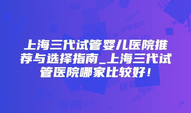 上海三代试管婴儿医院推荐与选择指南_上海三代试管医院哪家比较好！