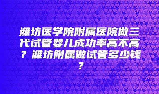 潍坊医学院附属医院做三代试管婴儿成功率高不高？潍坊附属做试管多少钱？