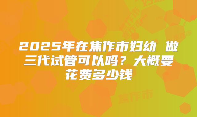 2025年在焦作市妇幼 做三代试管可以吗？大概要花费多少钱