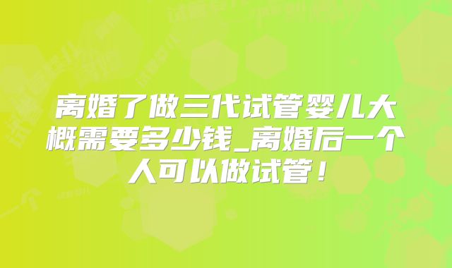 离婚了做三代试管婴儿大概需要多少钱_离婚后一个人可以做试管！
