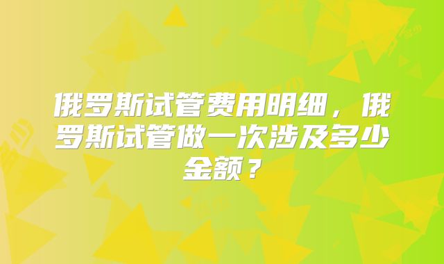 俄罗斯试管费用明细，俄罗斯试管做一次涉及多少金额？