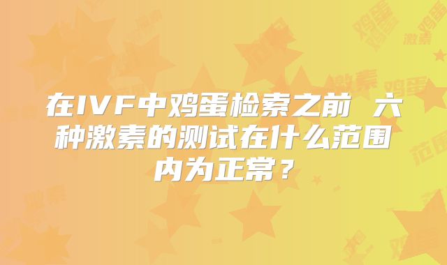 在IVF中鸡蛋检索之前 六种激素的测试在什么范围内为正常?