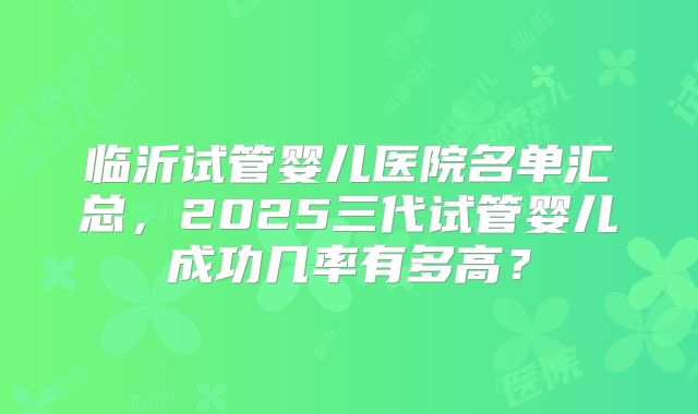 临沂试管婴儿医院名单汇总，2025三代试管婴儿成功几率有多高？