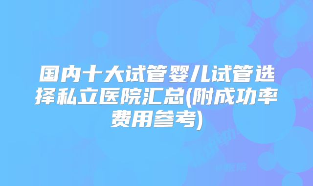 国内十大试管婴儿试管选择私立医院汇总(附成功率费用参考)